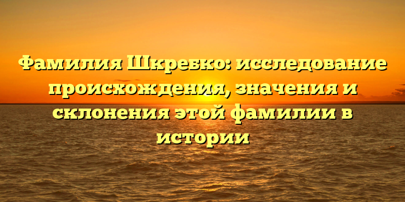 Фамилия Шкребко: исследование происхождения, значения и склонения этой фамилии в истории