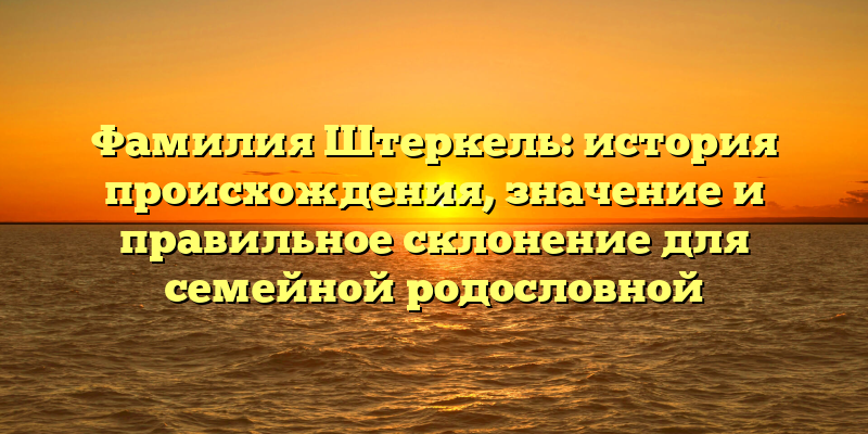 Фамилия Штеркель: история происхождения, значение и правильное склонение для семейной родословной