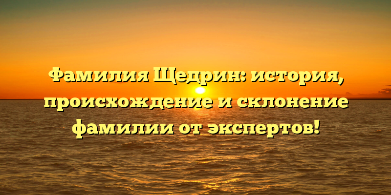 Фамилия Щедрин: история, происхождение и склонение фамилии от экспертов!