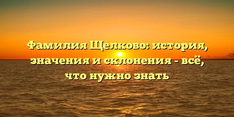 Фамилия Щелково: история, значения и склонения - всё, что нужно знать