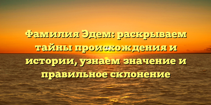 Фамилия Эдем: раскрываем тайны происхождения и истории, узнаем значение и правильное склонение