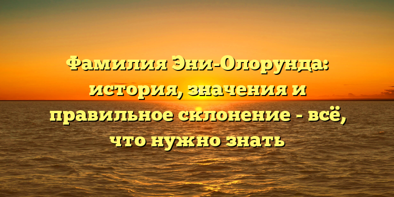 Фамилия Эни-Олорунда: история, значения и правильное склонение - всё, что нужно знать