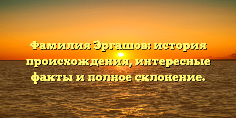 Фамилия Эргашов: история происхождения, интересные факты и полное склонение.
