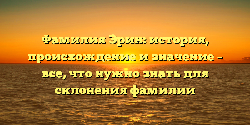 Фамилия Эрин: история, происхождение и значение – все, что нужно знать для склонения фамилии