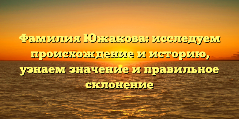 Фамилия Южакова: исследуем происхождение и историю, узнаем значение и правильное склонение