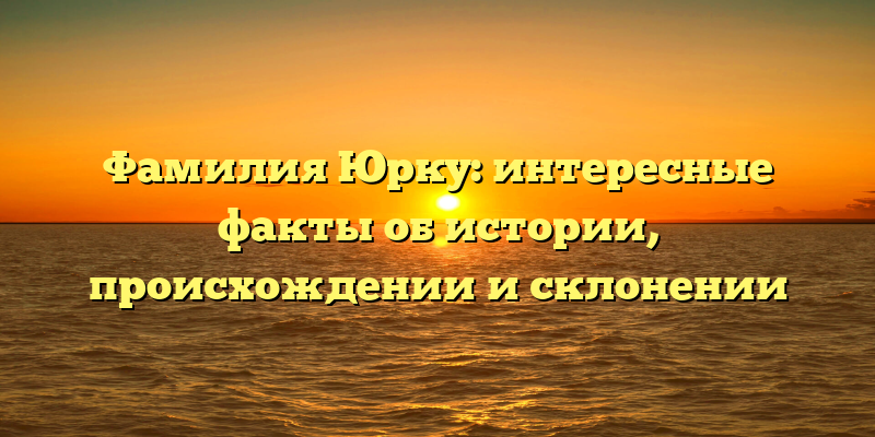 Фамилия Юрку: интересные факты об истории, происхождении и склонении