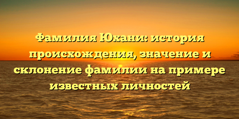 Фамилия Юхани: история происхождения, значение и склонение фамилии на примере известных личностей