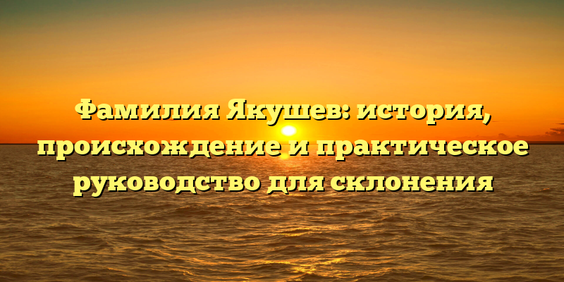 Фамилия Якушев: история, происхождение и практическое руководство для склонения