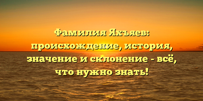 Фамилия Яхъяев: происхождение, история, значение и склонение - всё, что нужно знать!
