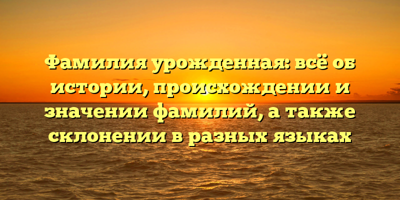 Фамилия урожденная: всё об истории, происхождении и значении фамилий, а также склонении в разных языках