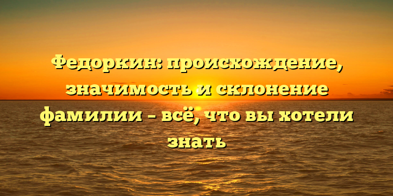 Федоркин: происхождение, значимость и склонение фамилии – всё, что вы хотели знать
