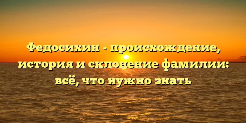 Федосихин - происхождение, история и склонение фамилии: всё, что нужно знать