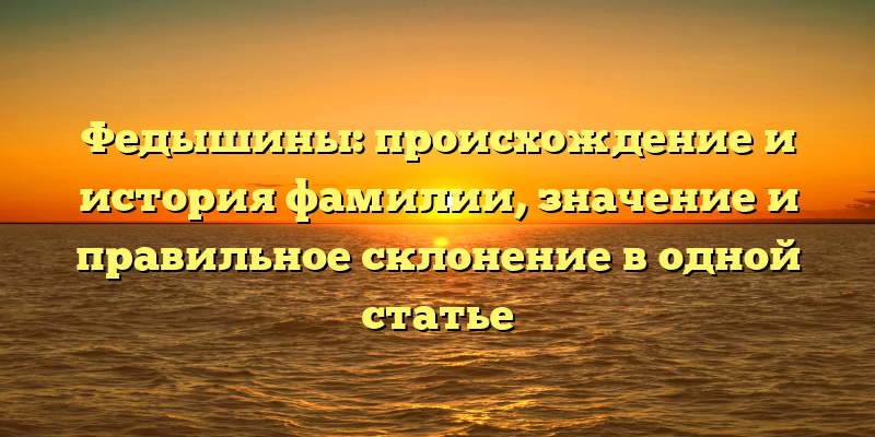 Федышины: происхождение и история фамилии, значение и правильное склонение в одной статье