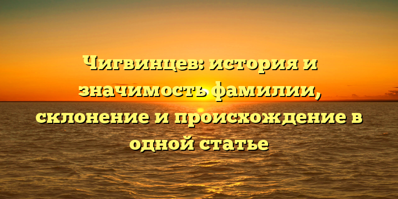 Чигвинцев: история и значимость фамилии, склонение и происхождение в одной статье