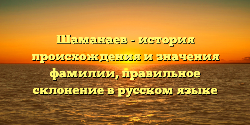 Шаманаев - история происхождения и значения фамилии, правильное склонение в русском языке