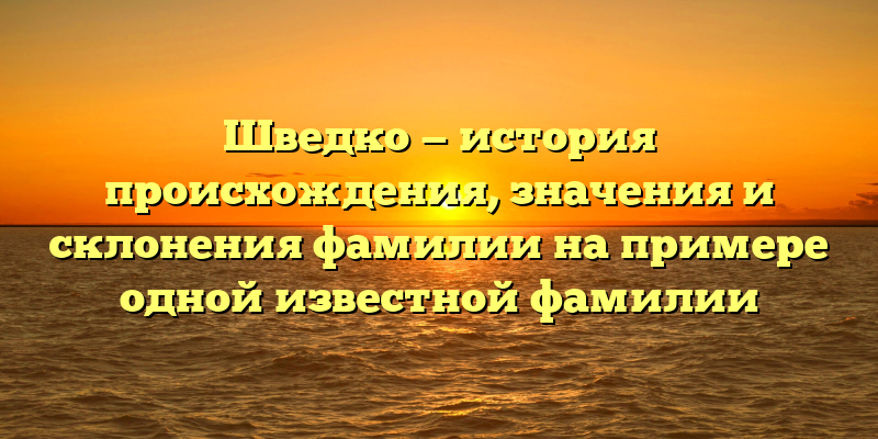 Шведко — история происхождения, значения и склонения фамилии на примере одной известной фамилии