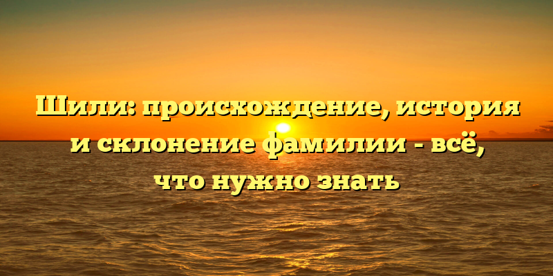 Шили: происхождение, история и склонение фамилии - всё, что нужно знать