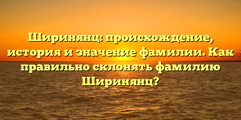 Ширинянц: происхождение, история и значение фамилии. Как правильно склонять фамилию Ширинянц?