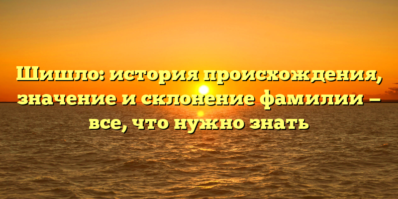 Шишло: история происхождения, значение и склонение фамилии — все, что нужно знать