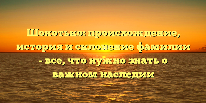 Шокотько: происхождение, история и склонение фамилии - все, что нужно знать о важном наследии