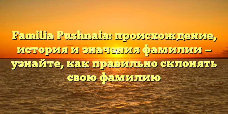 Familia Pushnaia: происхождение, история и значения фамилии — узнайте, как правильно склонять свою фамилию