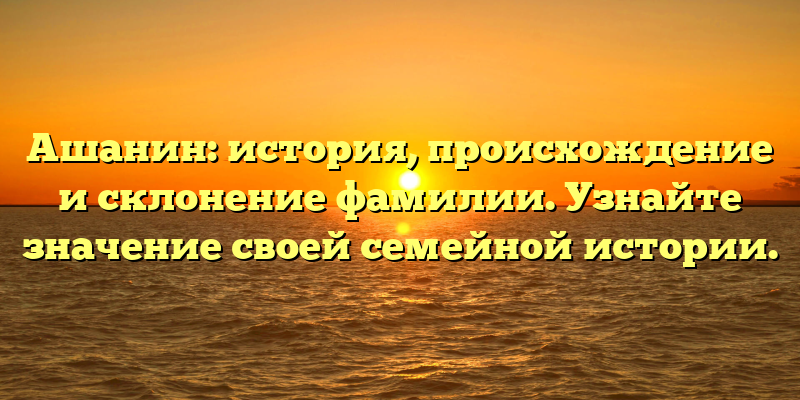 Ашанин: история, происхождение и склонение фамилии. Узнайте значение своей семейной истории.