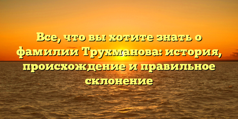Все, что вы хотите знать о фамилии Трухманова: история, происхождение и правильное склонение