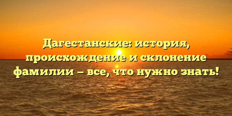 Дагестанские: история, происхождение и склонение фамилии — все, что нужно знать!