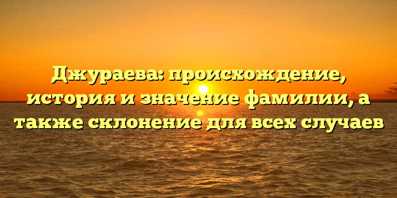 Джураева: происхождение, история и значение фамилии, а также склонение для всех случаев
