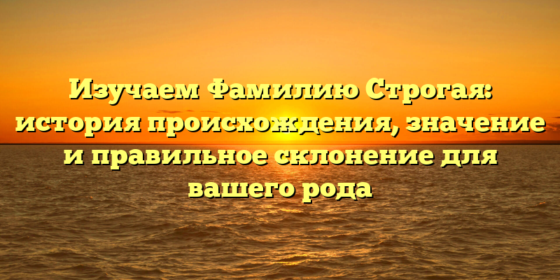 Изучаем Фамилию Строгая: история происхождения, значение и правильное склонение для вашего рода