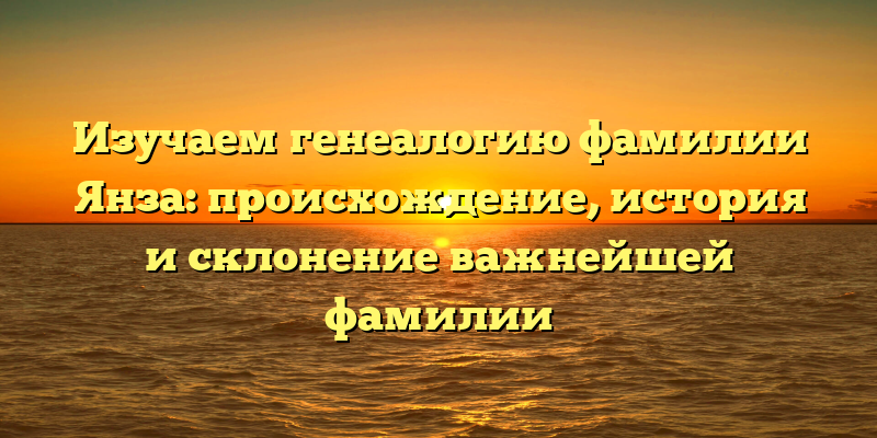Изучаем генеалогию фамилии Янза: происхождение, история и склонение важнейшей фамилии