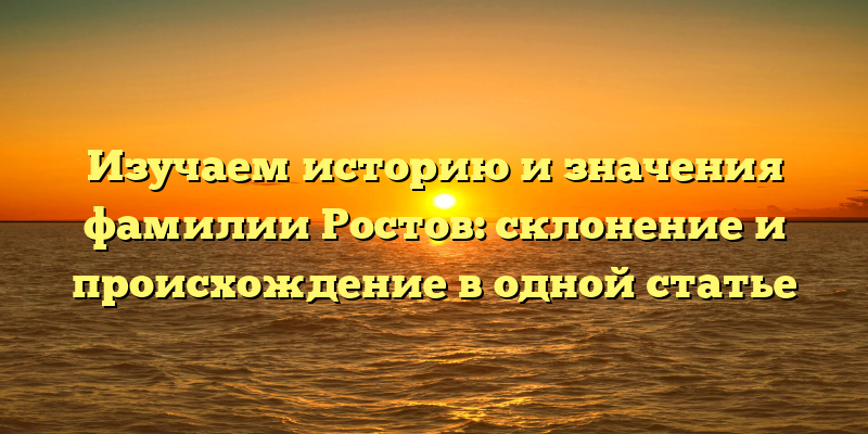 Изучаем историю и значения фамилии Ростов: склонение и происхождение в одной статье