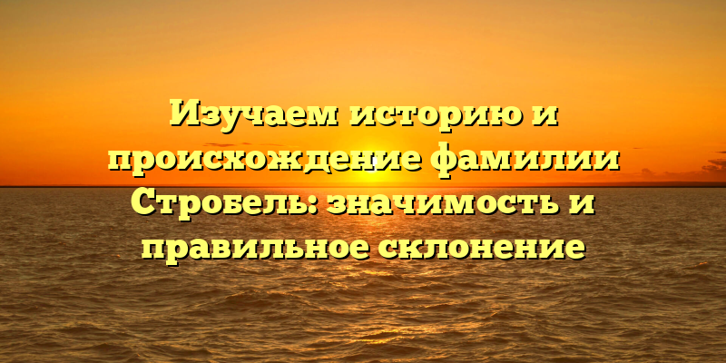 Изучаем историю и происхождение фамилии Стробель: значимость и правильное склонение