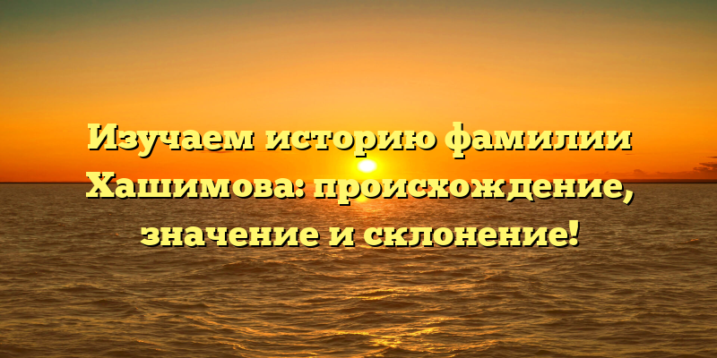 Изучаем историю фамилии Хашимова: происхождение, значение и склонение!