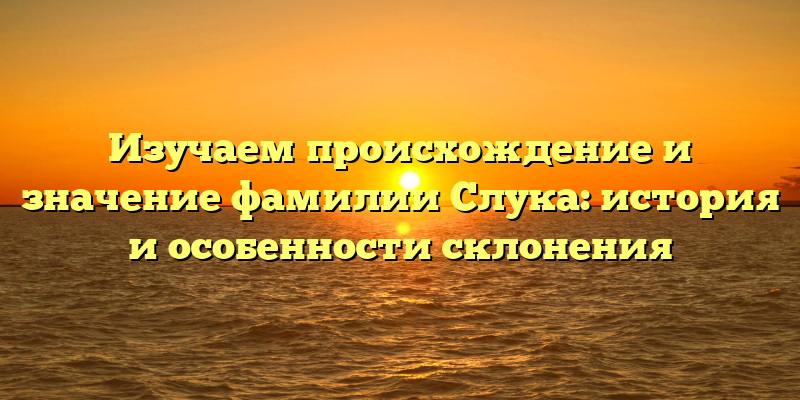 Изучаем происхождение и значение фамилии Слука: история и особенности склонения