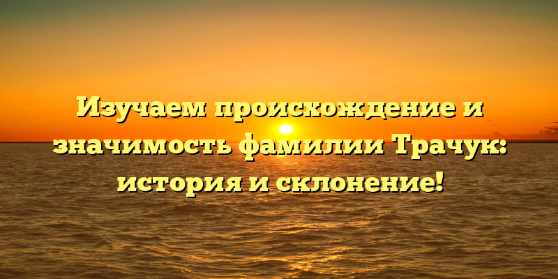 Изучаем происхождение и значимость фамилии Трачук: история и склонение!