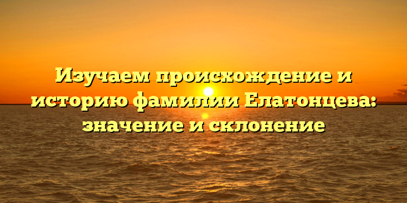 Изучаем происхождение и историю фамилии Елатонцева: значение и склонение
