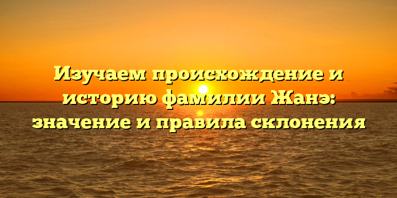 Изучаем происхождение и историю фамилии Жанэ: значение и правила склонения