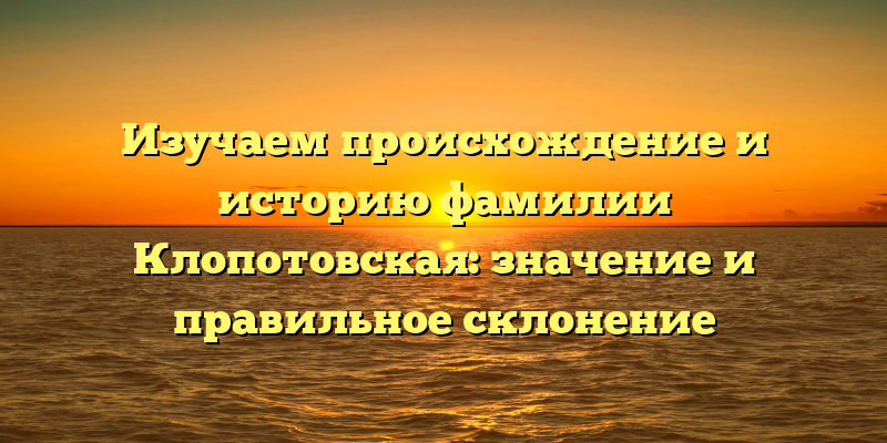 Изучаем происхождение и историю фамилии Клопотовская: значение и правильное склонение