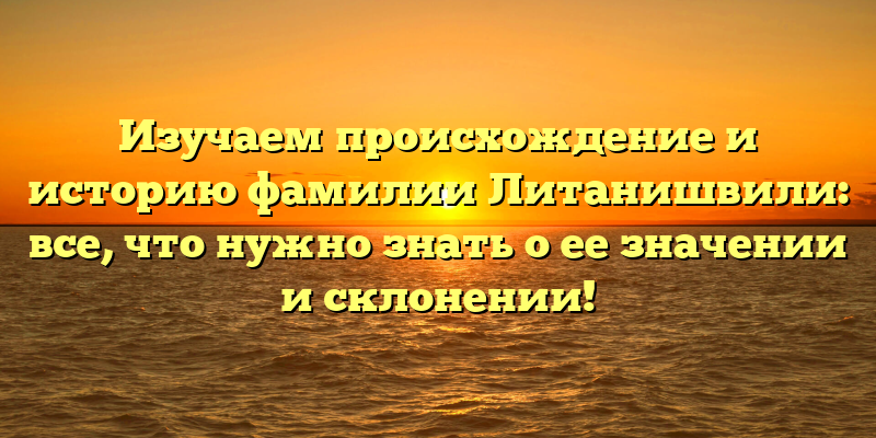Изучаем происхождение и историю фамилии Литанишвили: все, что нужно знать о ее значении и склонении!