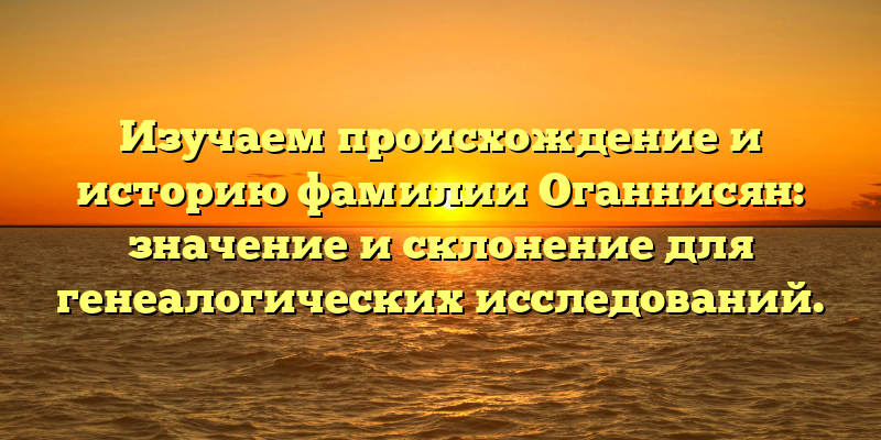 Изучаем происхождение и историю фамилии Оганнисян: значение и склонение для генеалогических исследований.
