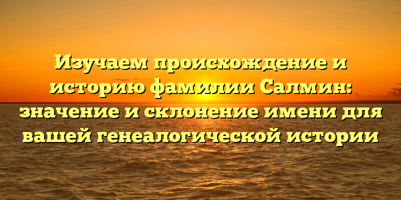 Изучаем происхождение и историю фамилии Салмин: значение и склонение имени для вашей генеалогической истории