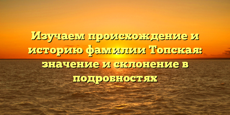 Изучаем происхождение и историю фамилии Топская: значение и склонение в подробностях