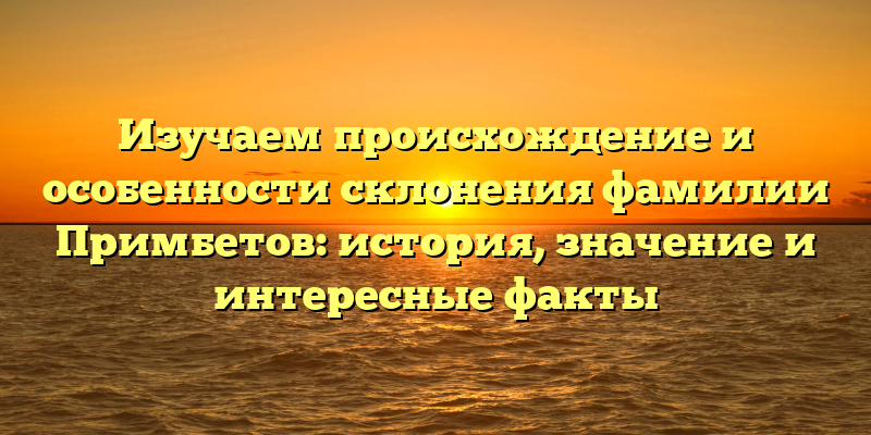 Изучаем происхождение и особенности склонения фамилии Примбетов: история, значение и интересные факты