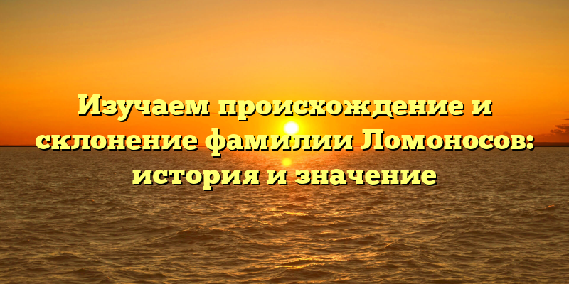 Изучаем происхождение и склонение фамилии Ломоносов: история и значение