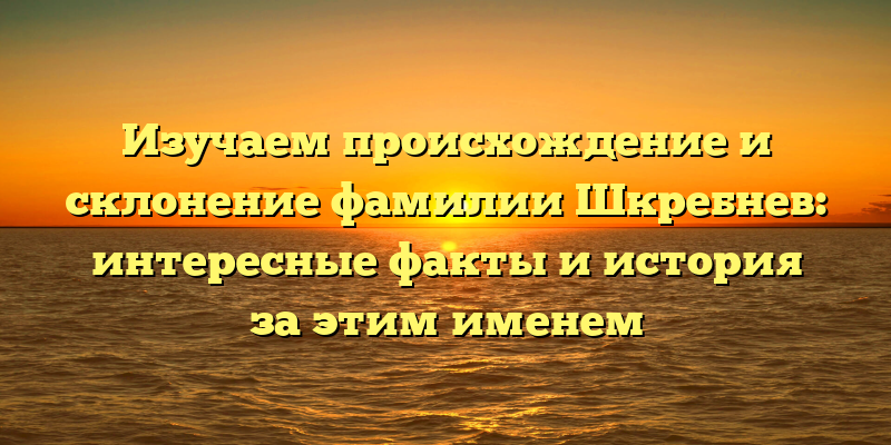 Изучаем происхождение и склонение фамилии Шкребнев: интересные факты и история за этим именем