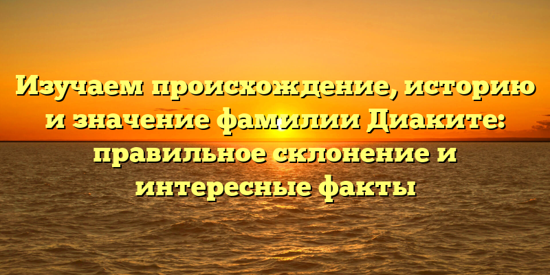 Изучаем происхождение, историю и значение фамилии Диаките: правильное склонение и интересные факты