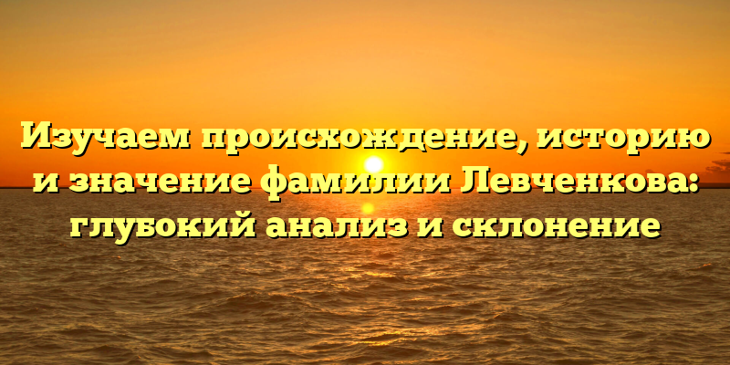 Изучаем происхождение, историю и значение фамилии Левченкова: глубокий анализ и склонение