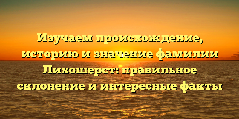 Изучаем происхождение, историю и значение фамилии Лихошерст: правильное склонение и интересные факты
