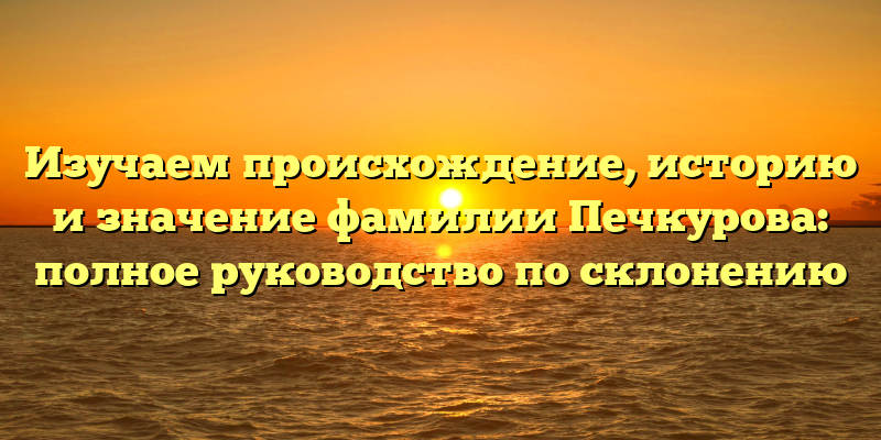 Изучаем происхождение, историю и значение фамилии Печкурова: полное руководство по склонению